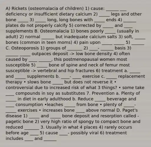 A) Rickets (osteomalacia of children) 1) cause: ______ ___ deficiency or insufficient dietary calcium 2) _____ legs and other bone _____ 3) _____ long, long bones with _____ ends 4) ______ plates do not properly calcify 5) corrected by _____ and ____ supplements B. Osteomalacia 1) bones poorly _____ (usually in adult) 2) normal ______ but inadequate calcium salts 3) soft, _____ bones (common in teen moms) 4) pain upon _____ _____ 5) ______ C. Osteoporosis 1) groups of _______ 2) ____- ______ basis 3) ______ _____ outpaces deposit -> low bone density 4) often caused by ____ ______, this postmenopausal women most susceptible 5) _____ bone of spine and neck of femur most susceptible -> vertebral and hip fractures 6) treatment a. _____ and _____ supplements b. ____- ____ exercise c. _____ replacement therapy • slows bone _____ but does not reverse it • controversial due to increased risk of what 3 things? • some take ____ compounds in soy as substitutes 7. Prevention a. Plenty of _____ in diet in early adulthood b. Reduce _____ beverage and ____ consumption •leaches _____ from bone • plenty of _____-_____ exercises • increases bone ____ above normal D. Paget's disease 1) _____ and _____ bone deposit and resorption called - pagetic bone 2) very high ratio of spongy to compact bone and reduced _______ 3. Usually in what 4 places 4) rarely occurs before age ____ 5) cause ____- possibly viral 6) treatment includes ____ and ______