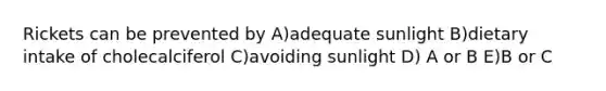 Rickets can be prevented by A)adequate sunlight B)dietary intake of cholecalciferol C)avoiding sunlight D) A or B E)B or C