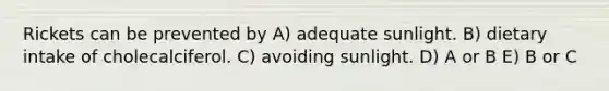 Rickets can be prevented by A) adequate sunlight. B) dietary intake of cholecalciferol. C) avoiding sunlight. D) A or B E) B or C