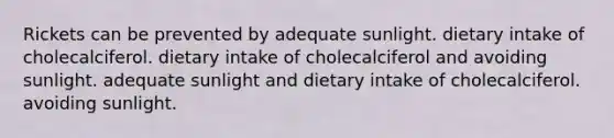 Rickets can be prevented by adequate sunlight. dietary intake of cholecalciferol. dietary intake of cholecalciferol and avoiding sunlight. adequate sunlight and dietary intake of cholecalciferol. avoiding sunlight.