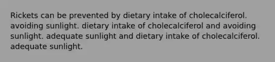 Rickets can be prevented by dietary intake of cholecalciferol. avoiding sunlight. dietary intake of cholecalciferol and avoiding sunlight. adequate sunlight and dietary intake of cholecalciferol. adequate sunlight.