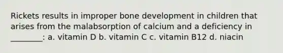 Rickets results in improper bone development in children that arises from the malabsorption of calcium and a deficiency in ________: a. vitamin D b. vitamin C c. vitamin B12 d. niacin