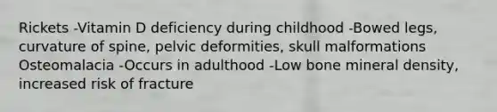 Rickets -Vitamin D deficiency during childhood -Bowed legs, curvature of spine, pelvic deformities, skull malformations Osteomalacia -Occurs in adulthood -Low bone mineral density, increased risk of fracture