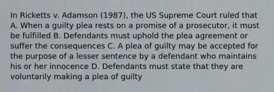 In Ricketts v. Adamson (1987), the US Supreme Court ruled that A. When a guilty plea rests on a promise of a prosecutor, it must be fulfilled B. Defendants must uphold the plea agreement or suffer the consequences C. A plea of guilty may be accepted for the purpose of a lesser sentence by a defendant who maintains his or her innocence D. Defendants must state that they are voluntarily making a plea of guilty