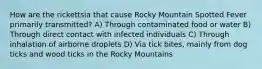 How are the rickettsia that cause Rocky Mountain Spotted Fever primarily transmitted? A) Through contaminated food or water B) Through direct contact with infected individuals C) Through inhalation of airborne droplets D) Via tick bites, mainly from dog ticks and wood ticks in the Rocky Mountains