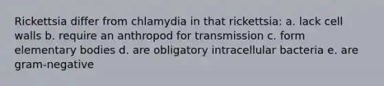 Rickettsia differ from chlamydia in that rickettsia: a. lack cell walls b. require an anthropod for transmission c. form elementary bodies d. are obligatory intracellular bacteria e. are gram-negative