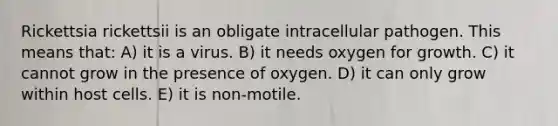 Rickettsia rickettsii is an obligate intracellular pathogen. This means that: A) it is a virus. B) it needs oxygen for growth. C) it cannot grow in the presence of oxygen. D) it can only grow within host cells. E) it is non-motile.