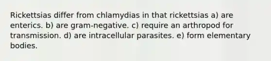 Rickettsias differ from chlamydias in that rickettsias a) are enterics. b) are gram-negative. c) require an arthropod for transmission. d) are intracellular parasites. e) form elementary bodies.