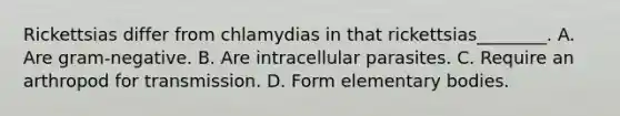 Rickettsias differ from chlamydias in that rickettsias________. A. Are gram-negative. B. Are intracellular parasites. C. Require an arthropod for transmission. D. Form elementary bodies.