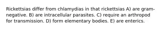 Rickettsias differ from chlamydias in that rickettsias A) are gram-negative. B) are intracellular parasites. C) require an arthropod for transmission. D) form elementary bodies. E) are enterics.