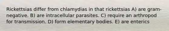 Rickettsias differ from chlamydias in that rickettsias A) are gram-negative. B) are intracellular parasites. C) require an arthropod for transmission. D) form elementary bodies. E) are enterics