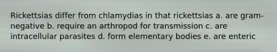 Rickettsias differ from chlamydias in that rickettsias a. are gram-negative b. require an arthropod for transmission c. are intracellular parasites d. form elementary bodies e. are enteric