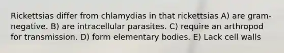 Rickettsias differ from chlamydias in that rickettsias A) are gram-negative. B) are intracellular parasites. C) require an arthropod for transmission. D) form elementary bodies. E) Lack cell walls