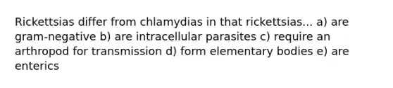 Rickettsias differ from chlamydias in that rickettsias... a) are gram-negative b) are intracellular parasites c) require an arthropod for transmission d) form elementary bodies e) are enterics