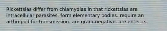 Rickettsias differ from chlamydias in that rickettsias are intracellular parasites. form elementary bodies. require an arthropod for transmission. are gram-negative. are enterics.