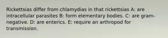 Rickettsias differ from chlamydias in that rickettsias A: are intracellular parasites B: form elementary bodies. C: are gram-negative. D: are enterics. E: require an arthropod for transmission.