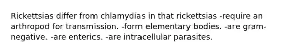 Rickettsias differ from chlamydias in that rickettsias -require an arthropod for transmission. -form elementary bodies. -are gram-negative. -are enterics. -are intracellular parasites.