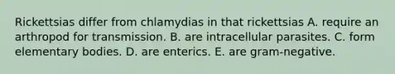 Rickettsias differ from chlamydias in that rickettsias A. require an arthropod for transmission. B. are intracellular parasites. C. form elementary bodies. D. are enterics. E. are gram-negative.