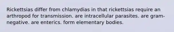 Rickettsias differ from chlamydias in that rickettsias require an arthropod for transmission. are intracellular parasites. are gram-negative. are enterics. form elementary bodies.