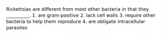 Rickettsias are different from most other bacteria in that they __________. 1. are gram-positive 2. lack cell walls 3. require other bacteria to help them reproduce 4. are obligate intracellular parasites