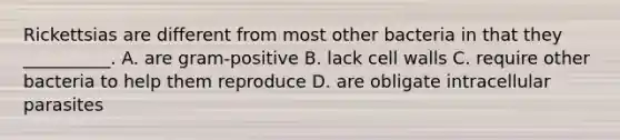 Rickettsias are different from most other bacteria in that they __________. A. are gram-positive B. lack cell walls C. require other bacteria to help them reproduce D. are obligate intracellular parasites