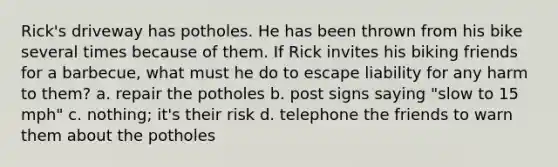 Rick's driveway has potholes. He has been thrown from his bike several times because of them. If Rick invites his biking friends for a barbecue, what must he do to escape liability for any harm to them? a. repair the potholes b. post signs saying "slow to 15 mph" c. nothing; it's their risk d. telephone the friends to warn them about the potholes