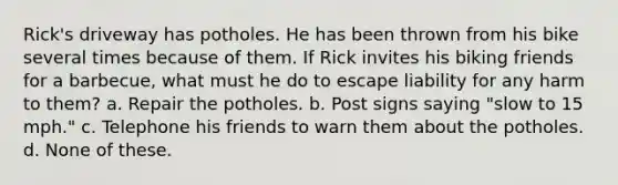 Rick's driveway has potholes. He has been thrown from his bike several times because of them. If Rick invites his biking friends for a barbecue, what must he do to escape liability for any harm to them? a. Repair the potholes. b. Post signs saying "slow to 15 mph." c. Telephone his friends to warn them about the potholes. d. None of these.