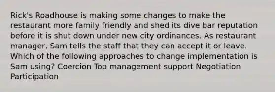 Rick's Roadhouse is making some changes to make the restaurant more family friendly and shed its dive bar reputation before it is shut down under new city ordinances. As restaurant manager, Sam tells the staff that they can accept it or leave. Which of the following approaches to change implementation is Sam using? Coercion Top management support Negotiation Participation