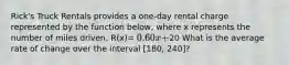 Rick's Truck Rentals provides a one-day rental charge represented by the function below, where x represents the number of miles driven. R(x)= 0.60x +20 What is the average rate of change over the interval [180, 240]?