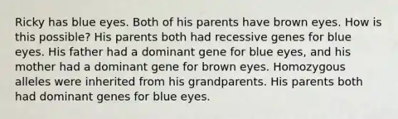 Ricky has blue eyes. Both of his parents have brown eyes. How is this possible? His parents both had recessive genes for blue eyes. His father had a dominant gene for blue eyes, and his mother had a dominant gene for brown eyes. Homozygous alleles were inherited from his grandparents. His parents both had dominant genes for blue eyes.