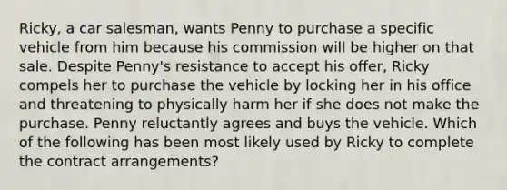 Ricky, a car salesman, wants Penny to purchase a specific vehicle from him because his commission will be higher on that sale. Despite Penny's resistance to accept his offer, Ricky compels her to purchase the vehicle by locking her in his office and threatening to physically harm her if she does not make the purchase. Penny reluctantly agrees and buys the vehicle. Which of the following has been most likely used by Ricky to complete the contract arrangements?