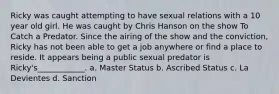 Ricky was caught attempting to have sexual relations with a 10 year old girl. He was caught by Chris Hanson on the show To Catch a Predator. Since the airing of the show and the conviction, Ricky has not been able to get a job anywhere or find a place to reside. It appears being a public sexual predator is Ricky's____________. a. Master Status b. Ascribed Status c. La Devientes d. Sanction