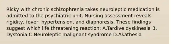 Ricky with chronic schizophrenia takes neuroleptic medication is admitted to the psychiatric unit. Nursing assessment reveals rigidity, fever, hypertension, and diaphoresis. These findings suggest which life threatening reaction: A.Tardive dyskinesia B. Dystonia C.Neuroleptic malignant syndrome D.Akathesia