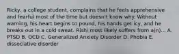 Ricky, a college student, complains that he feels apprehensive and fearful most of the time but doesn't know why. Without warning, his heart begins to pound, his hands get icy, and he breaks out in a cold sweat. Rishi most likely suffers from a(n)... A. PTSD B. OCD C. Generalized Anxiety Disorder D. Phobia E. dissociative disorder