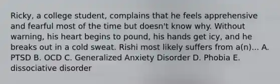 Ricky, a college student, complains that he feels apprehensive and fearful most of the time but doesn't know why. Without warning, his heart begins to pound, his hands get icy, and he breaks out in a cold sweat. Rishi most likely suffers from a(n)... A. PTSD B. OCD C. Generalized Anxiety Disorder D. Phobia E. dissociative disorder