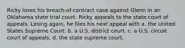 Ricky loses his breach-of-contract case against Glenn in an Oklahoma state trial court. Ricky appeals to the state court of appeals. Losing again, he files his next appeal with a. the United States Supreme Court. b. a U.S. district court. c. a U.S. circuit court of appeals. d. the state supreme court.