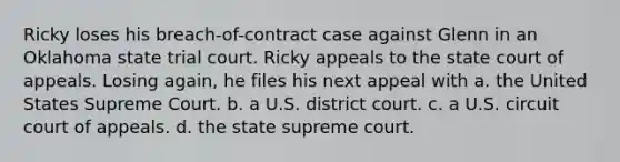 Ricky loses his breach-of-contract case against Glenn in an Oklahoma state trial court. Ricky appeals to the state court of appeals. Losing again, he files his next appeal with a. the United States Supreme Court. b. a U.S. district court. c. a U.S. circuit court of appeals. d. the state supreme court.