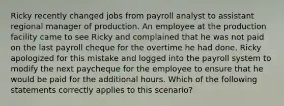 Ricky recently changed jobs from payroll analyst to assistant regional manager of production. An employee at the production facility came to see Ricky and complained that he was not paid on the last payroll cheque for the overtime he had done. Ricky apologized for this mistake and logged into the payroll system to modify the next paycheque for the employee to ensure that he would be paid for the additional hours. Which of the following statements correctly applies to this scenario?