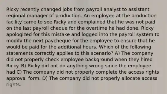 Ricky recently changed jobs from payroll analyst to assistant regional manager of production. An employee at the production facility came to see Ricky and complained that he was not paid on the last payroll cheque for the overtime he had done. Ricky apologized for this mistake and logged into the payroll system to modify the next paycheque for the employee to ensure that he would be paid for the additional hours. Which of the following statements correctly applies to this scenario? A) The company did not properly check employee background when they hired Ricky. B) Ricky did not do anything wrong since the employee had C) The company did not properly complete the access rights approval form. D) The company did not properly allocate access rights.