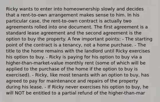 Ricky wants to enter into homeownership slowly and decides that a rent-to-own arrangement makes sense to him. In his particular case, the rent-to-own contract is actually two agreements rolled into one document. The first agreement is a standard lease agreement and the second agreement is the option to buy the property. A few important points: - The starting point of the contract is a tenancy, not a home purchase. - The title to the home remains with the landlord until Ricky exercises his option to buy. - Ricky is paying for his option to buy via a higher-than-market-value monthly rent (some of which will be applied to the purchase of the home if the option to buy is exercised). - Ricky, like most tenants with an option to buy, has agreed to pay for maintenance and repairs of the property during his lease. - If Ricky never exercises his option to buy, he will NOT be entitled to a partial refund of the higher-than-mar