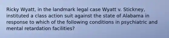 Ricky Wyatt, in the landmark legal case Wyatt v. Stickney, instituted a class action suit against the state of Alabama in response to which of the following conditions in psychiatric and mental retardation facilities?