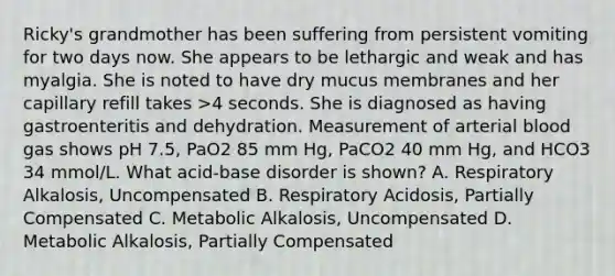 Ricky's grandmother has been suffering from persistent vomiting for two days now. She appears to be lethargic and weak and has myalgia. She is noted to have dry mucus membranes and her capillary refill takes >4 seconds. She is diagnosed as having gastroenteritis and dehydration. Measurement of arterial blood gas shows pH 7.5, PaO2 85 mm Hg, PaCO2 40 mm Hg, and HCO3 34 mmol/L. What acid-base disorder is shown? A. Respiratory Alkalosis, Uncompensated B. Respiratory Acidosis, Partially Compensated C. Metabolic Alkalosis, Uncompensated D. Metabolic Alkalosis, Partially Compensated