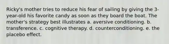 Ricky's mother tries to reduce his fear of sailing by giving the 3-year-old his favorite candy as soon as they board the boat. The mother's strategy best illustrates a. aversive conditioning. b. transference. c. cognitive therapy. d. counterconditioning. e. the placebo effect.