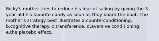 Ricky's mother tries to reduce his fear of sailing by giving the 3-year-old his favorite candy as soon as they board the boat. The mother's strategy best illustrates a.counterconditioning. b.cognitive therapy. c.transference. d.aversive conditioning. e.the placebo effect.