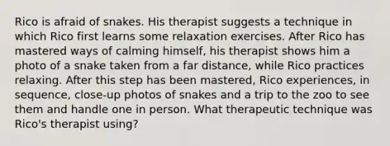 Rico is afraid of snakes. His therapist suggests a technique in which Rico first learns some relaxation exercises. After Rico has mastered ways of calming himself, his therapist shows him a photo of a snake taken from a far distance, while Rico practices relaxing. After this step has been mastered, Rico experiences, in sequence, close-up photos of snakes and a trip to the zoo to see them and handle one in person. What therapeutic technique was Rico's therapist using?