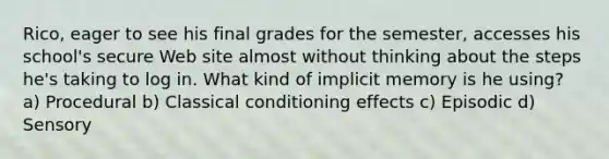 Rico, eager to see his final grades for the semester, accesses his school's secure Web site almost without thinking about the steps he's taking to log in. What kind of implicit memory is he using? a) Procedural b) Classical conditioning effects c) Episodic d) Sensory