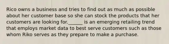 Rico owns a business and tries to find out as much as possible about her customer base so she can stock the products that her customers are looking for.______ is an emerging retailing trend that employs market data to best serve customers such as those whom Riko serves as they prepare to make a purchase.