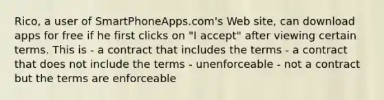 Rico, a user of SmartPhoneApps.com's Web site, can download apps for free if he first clicks on "I accept" after viewing certain terms. This is - a contract that includes the terms - a contract that does not include the terms - unenforceable - not a contract but the terms are enforceable