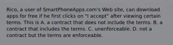 Rico, a user of SmartPhoneApps.com's Web site, can download apps for free if he first clicks on "I accept" after viewing certain terms. This is A. a contract that does not include the terms. B. a contract that includes the terms. C. ​unenforceable. D. not a contract but the terms are enforceable.