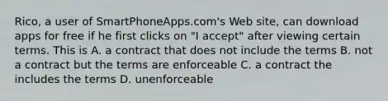 Rico, a user of SmartPhoneApps.com's Web site, can download apps for free if he first clicks on "I accept" after viewing certain terms. This is A. a contract that does not include the terms B. not a contract but the terms are enforceable C. a contract the includes the terms D. unenforceable